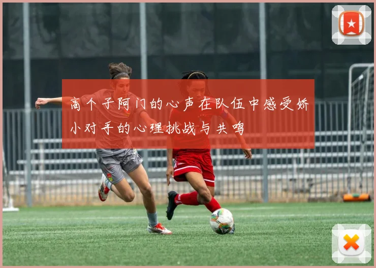 高个子阿门的心声在队伍中感受娇小对手的心理挑战与共鸣