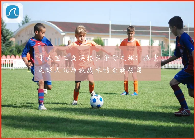 于大宝三周英格兰学习之旅：探索足球文化与技战术的全新视角