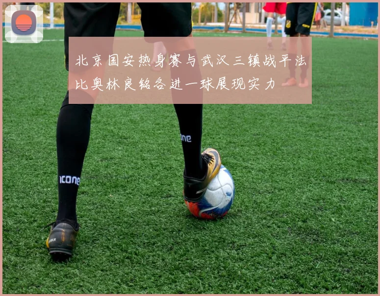 北京国安热身赛与武汉三镇战平法比奥林良铭各进一球展现实力