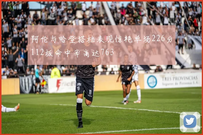 阿伦与哈登搭档表现惊艳单场226分112板命中率高达763