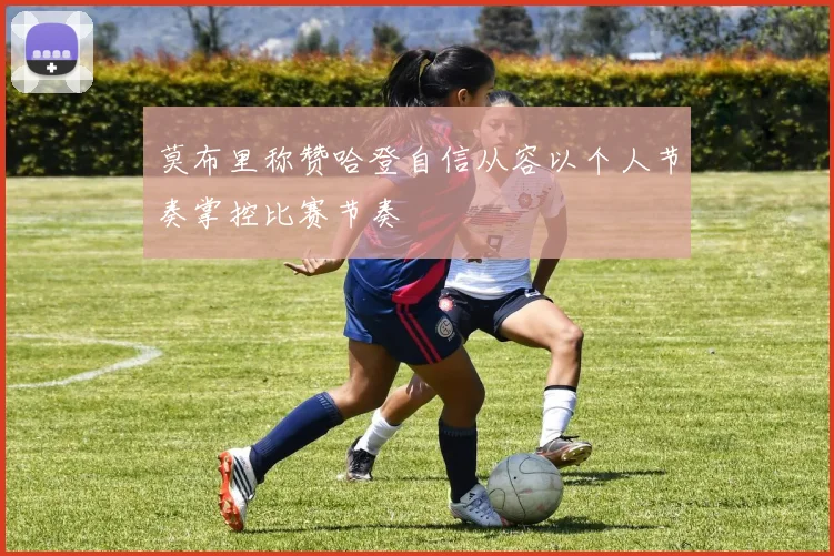 莫布里称赞哈登自信从容以个人节奏掌控比赛节奏