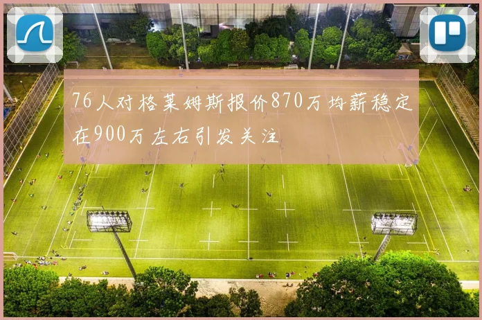 76人对格莱姆斯报价870万均薪稳定在900万左右引发关注