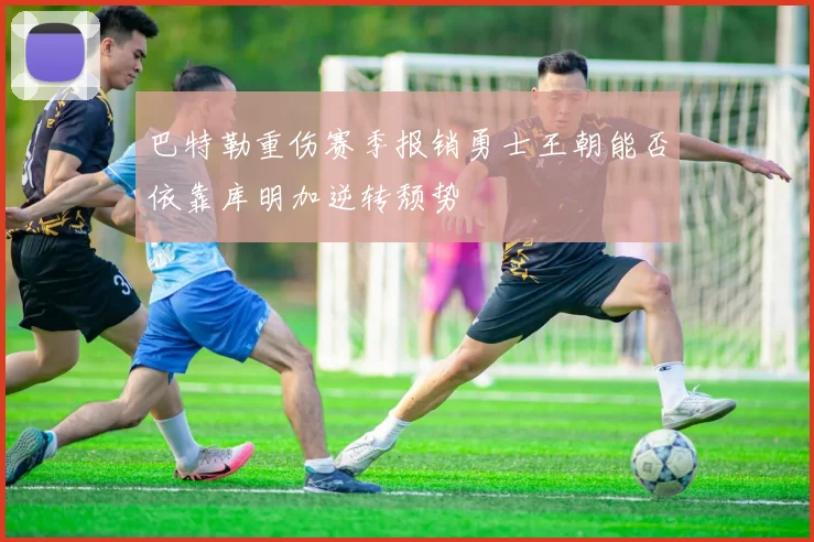 巴特勒重伤赛季报销勇士王朝能否依靠库明加逆转颓势