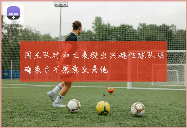 国王队对加兰表现出兴趣但球队明确表示不愿意交易他