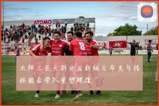太阳三巨头拆分后新组合布克与格林能否带队重塑辉煌