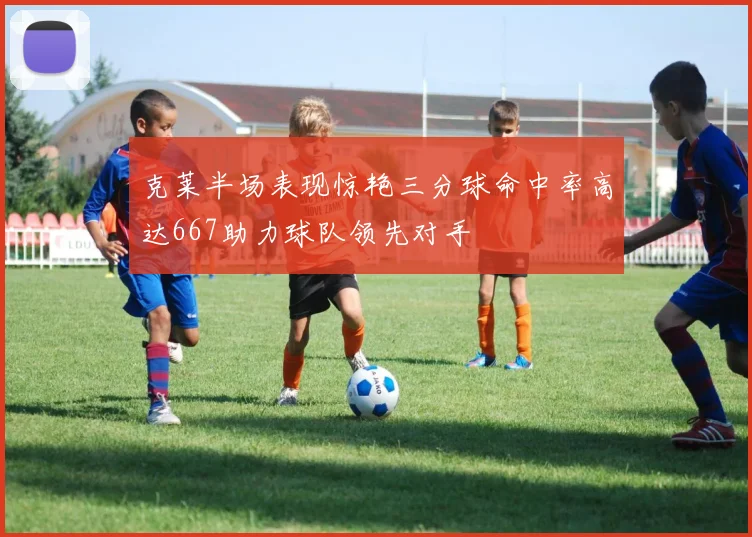 克莱半场表现惊艳三分球命中率高达667助力球队领先对手