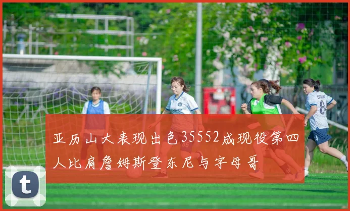 亚历山大表现出色35552成现役第四人比肩詹姆斯登东尼与字母哥