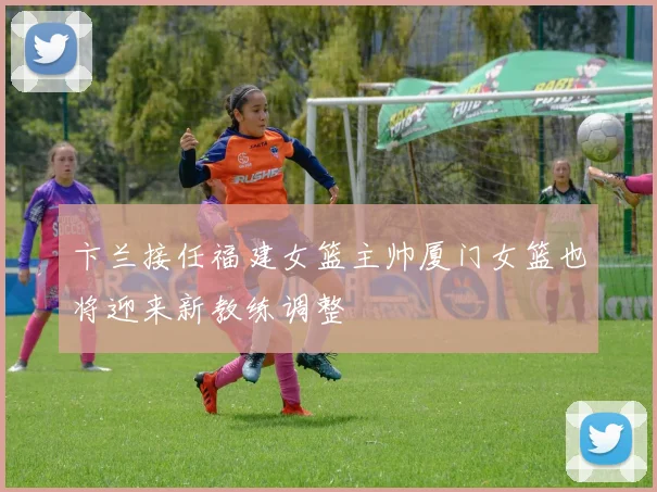 卞兰接任福建女篮主帅厦门女篮也将迎来新教练调整