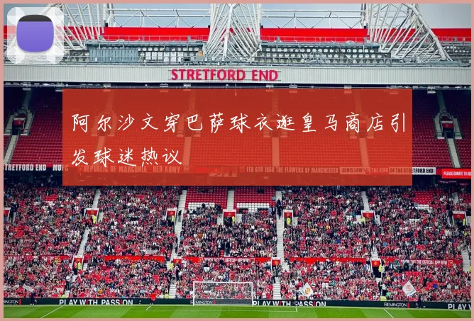 阿尔沙文穿巴萨球衣逛皇马商店引发球迷热议
