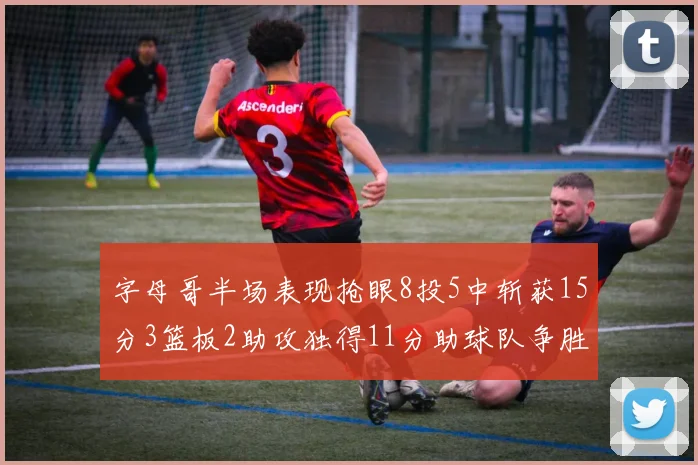 字母哥半场表现抢眼8投5中斩获15分3篮板2助攻独得11分助球队争胜