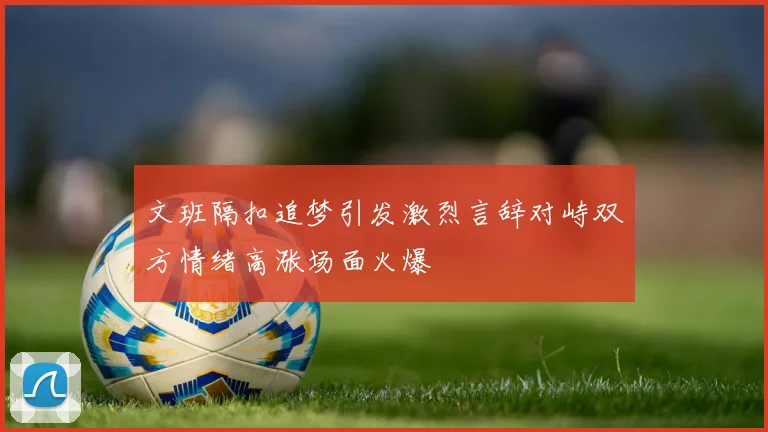 文班隔扣追梦引发激烈言辞对峙双方情绪高涨场面火爆