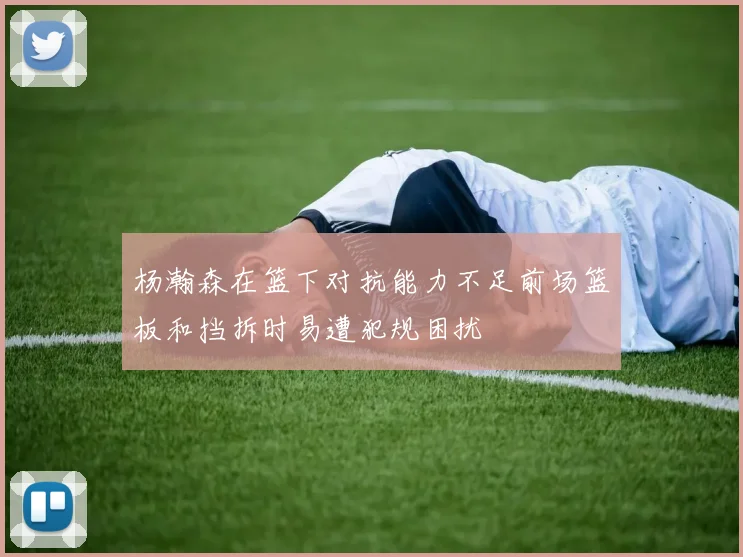 杨瀚森在篮下对抗能力不足前场篮板和挡拆时易遭犯规困扰