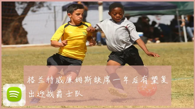 格兰特威廉姆斯缺席一年后有望复出迎战爵士队