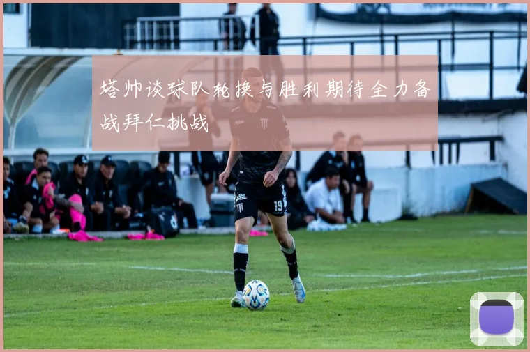 塔帅谈球队轮换与胜利期待全力备战拜仁挑战