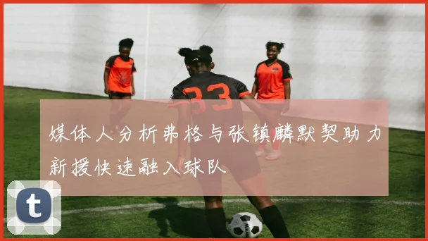 媒体人分析弗格与张镇麟默契助力新援快速融入球队