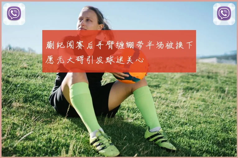 蒯纪闻赛后手臂缠绷带半场被换下愿无大碍引发球迷关心