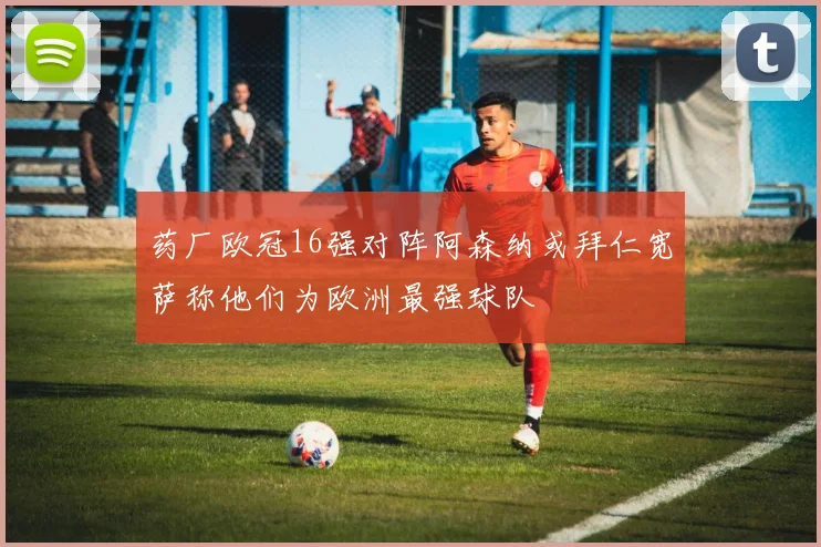 药厂欧冠16强对阵阿森纳或拜仁宽萨称他们为欧洲最强球队