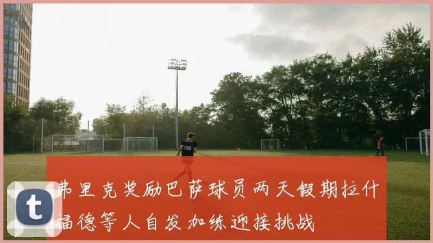 弗里克奖励巴萨球员两天假期拉什福德等人自发加练迎接挑战