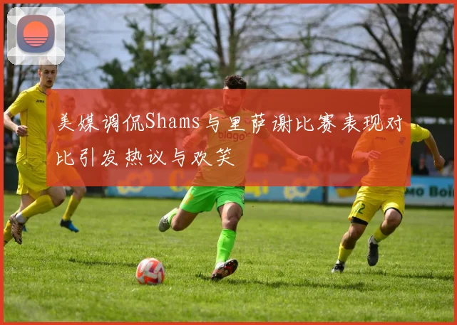 美媒调侃Shams与里萨谢比赛表现对比引发热议与欢笑