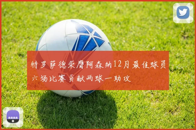 特罗萨德荣膺阿森纳12月最佳球员六场比赛贡献两球一助攻
