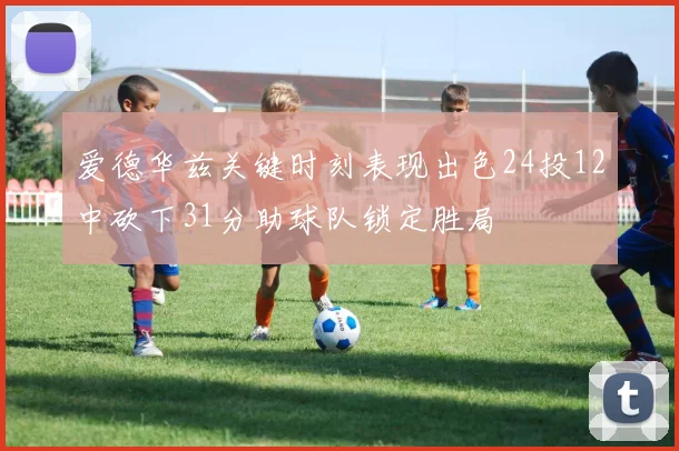 爱德华兹关键时刻表现出色24投12中砍下31分助球队锁定胜局