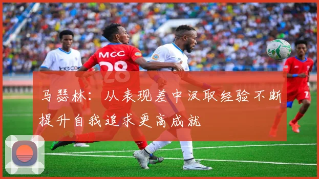 马瑟林：从表现差中汲取经验不断提升自我追求更高成就