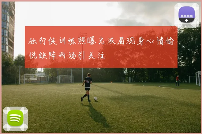 独行侠训练照曝光浓眉现身心情愉悦缺阵两场引关注