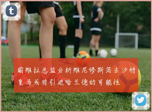 前维拉总监分析维尼修斯若去沙特皇马或将引进哈兰德的可能性