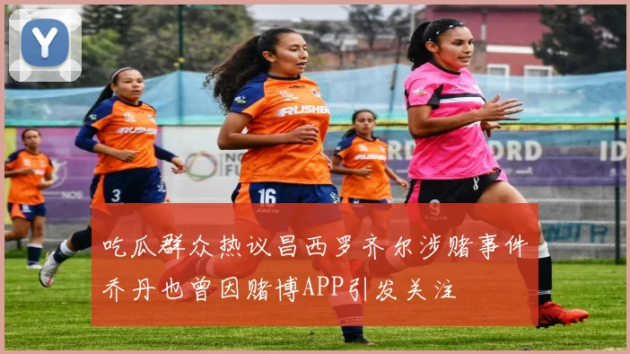 吃瓜群众热议昌西罗齐尔涉赌事件乔丹也曾因赌博APP引发关注