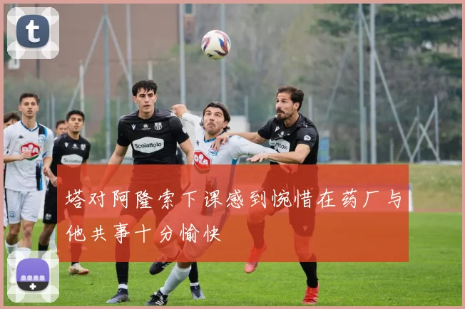 塔对阿隆索下课感到惋惜在药厂与他共事十分愉快