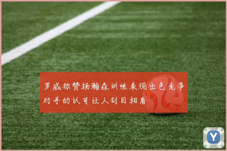 罗威称赞杨瀚森训练表现出色竞争对手的认可让人刮目相看