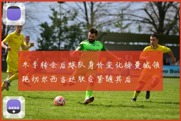 冬季转会后球队身价变化榜曼城领跑切尔西吉达联合紧随其后