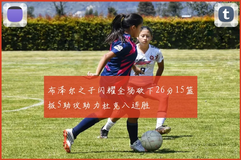 布泽尔之子闪耀全场砍下26分15篮板5助攻助力杜克八连胜
