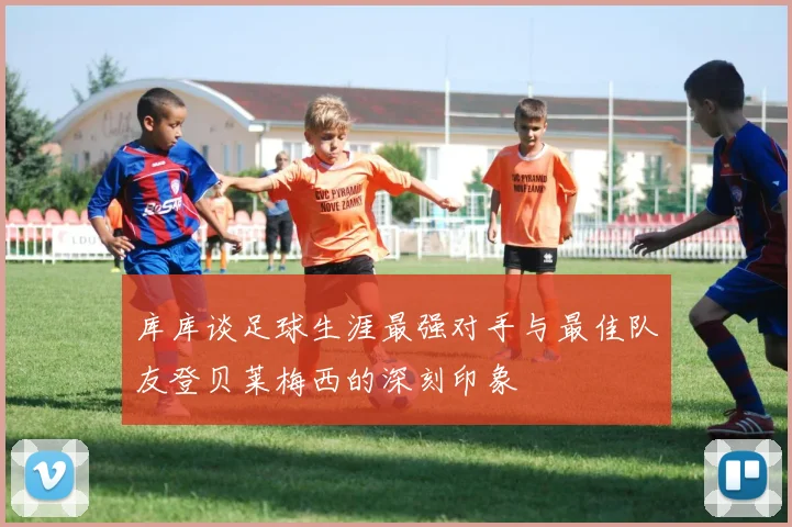 库库谈足球生涯最强对手与最佳队友登贝莱梅西的深刻印象