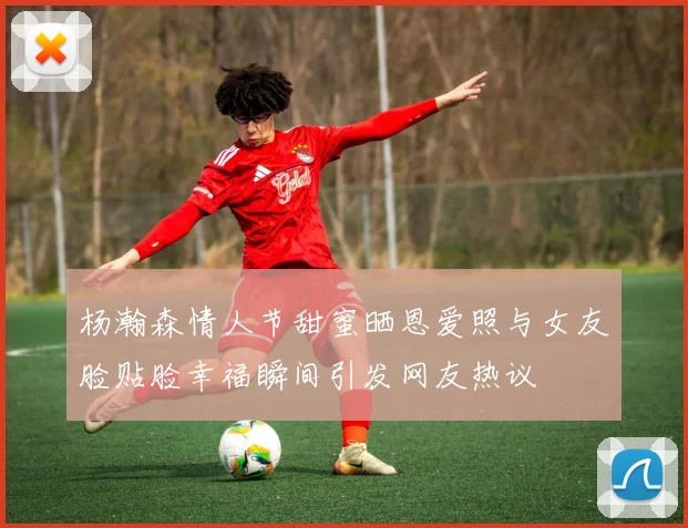 杨瀚森情人节甜蜜晒恩爱照与女友脸贴脸幸福瞬间引发网友热议