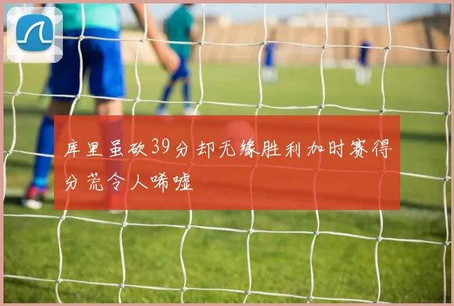库里虽砍39分却无缘胜利加时赛得分荒令人唏嘘
