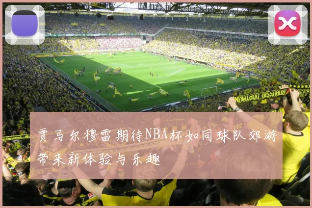 贾马尔穆雷期待NBA杯如同球队郊游带来新体验与乐趣