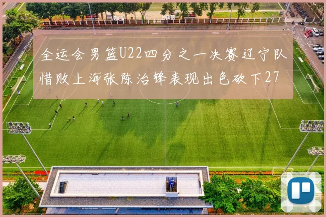 全运会男篮U22四分之一决赛辽宁队惜败上海张陈治锋表现出色砍下27分23篮板5盖帽
