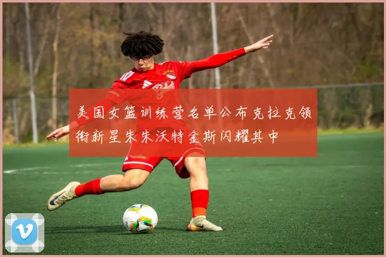 美国女篮训练营名单公布克拉克领衔新星朱朱沃特金斯闪耀其中