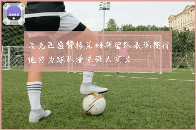 马克西盛赞格莱姆斯留队表现期待他将为球队增添强大实力