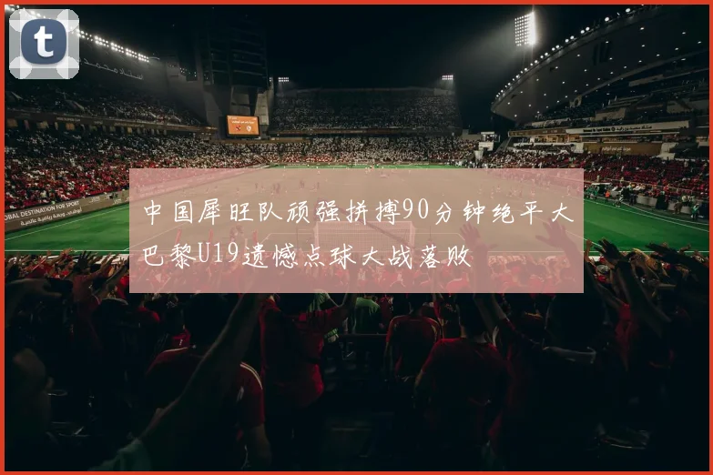 中国犀旺队顽强拼搏90分钟绝平大巴黎U19遗憾点球大战落败